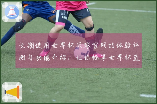 长期使用世界杯买球官网的体验评测与功能介绍，让你畅享世界杯直播乐趣