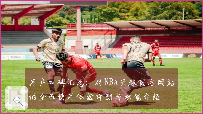 用户口碑汇总：对NBA买球官方网站的全面使用体验评测与功能介绍