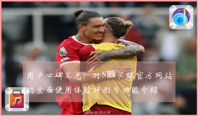 用户口碑汇总:对NBA买球官方网站的全面使用体验评测与功能介绍