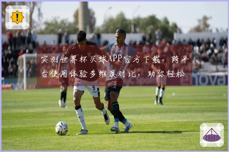 实测世界杯买球APP官方下载，跨平台使用体验多维度对比，助你轻松上手