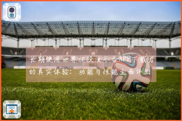 长期使用世界杯投注平台APP下载后的真实体验：功能与性能全面评测