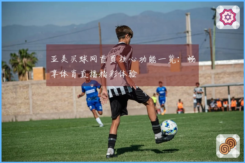 亚美买球网首页核心功能一览：畅享体育直播精彩体验